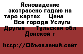 Ясновидение экстрасенс гадаю на таро картах  › Цена ­ 1 000 - Все города Услуги » Другие   . Тульская обл.,Донской г.